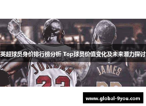 英超球员身价排行榜分析 Top球员价值变化及未来潜力探讨