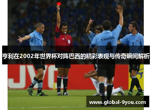 亨利在2002年世界杯对阵巴西的精彩表现与传奇瞬间解析