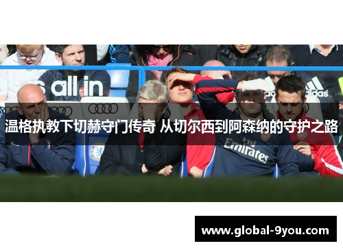 温格执教下切赫守门传奇 从切尔西到阿森纳的守护之路