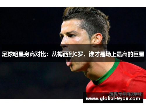 足球明星身高对比：从梅西到C罗，谁才是场上最高的巨星