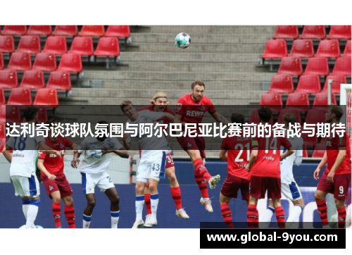 达利奇谈球队氛围与阿尔巴尼亚比赛前的备战与期待